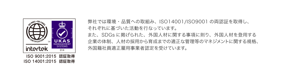 弊社では環境・品質への取組み、ISO14001/ISO9001の両認証を取得し、それぞれに基づいた活動を行なっています。また、SDGsに掲げられた、外国人材に関する事項に則り、外国人材を登用する企業の体制、人材の採用から育成までの適正な管理等のマネジメントに関する規格、外国籍社員適正雇用事業者認定を受けています。